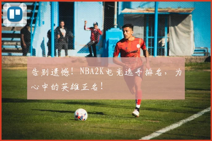 告别遗憾!NBA2K电竞选手排名,为心中的英雄正名!