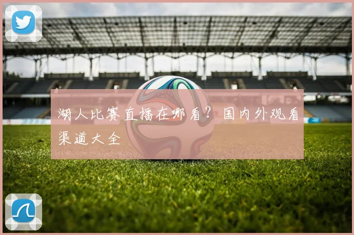 湖人比赛直播在哪看?国内外观看渠道大全