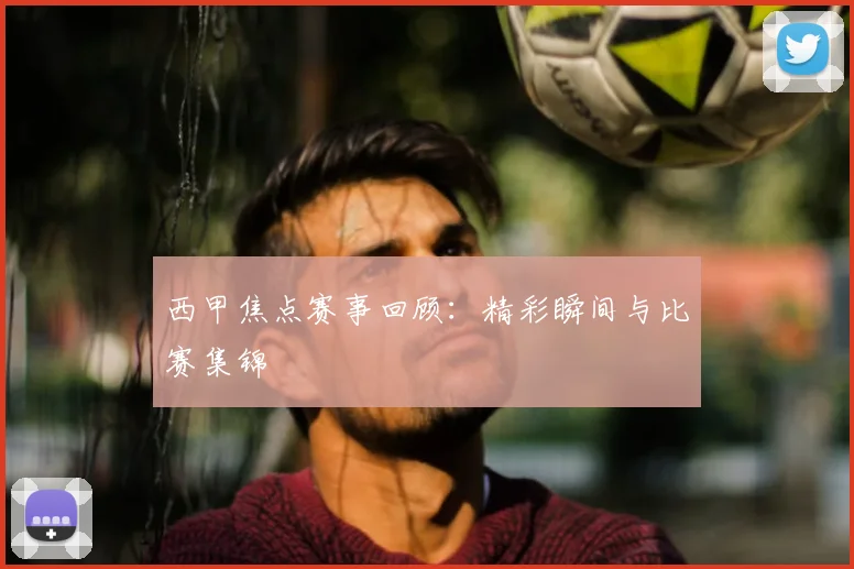 西甲焦点赛事回顾:精彩瞬间与比赛集锦