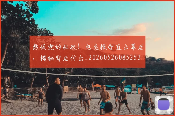 熬夜党的狂欢!电竞报告直击幕后,揭秘背后付出_20260526085253