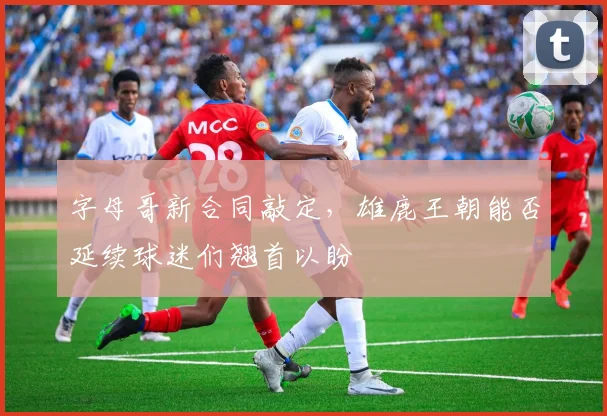 字母哥新合同敲定,雄鹿王朝能否延续球迷们翘首以盼