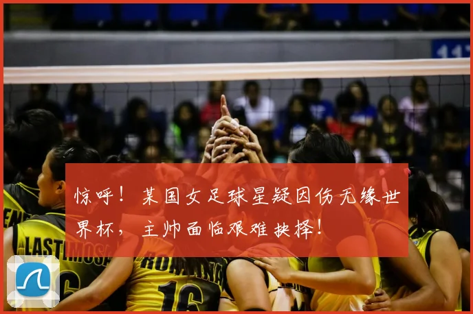 惊呼!某国女足球星疑因伤无缘世界杯,主帅面临艰难抉择!