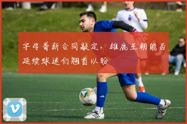 字母哥新合同敲定,雄鹿王朝能否延续球迷们翘首以盼