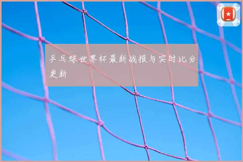 乒乓球世界杯最新战报与实时比分更新
