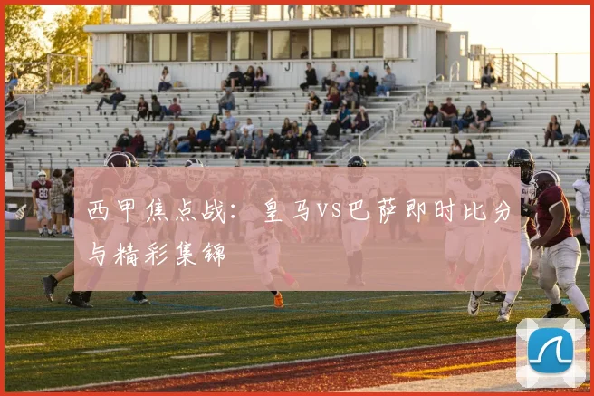 西甲焦点战:皇马vs巴萨即时比分与精彩集锦