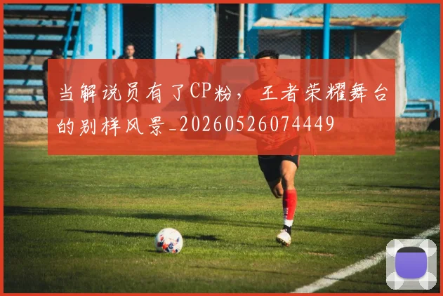 当解说员有了CP粉,王者荣耀舞台的别样风景_20260526074449
