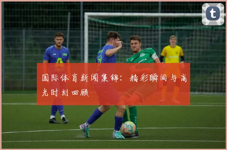 国际体育新闻集锦:精彩瞬间与高光时刻回顾