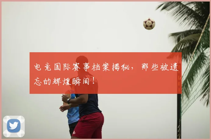 电竞国际赛事档案揭秘，那些被遗忘的辉煌瞬间！