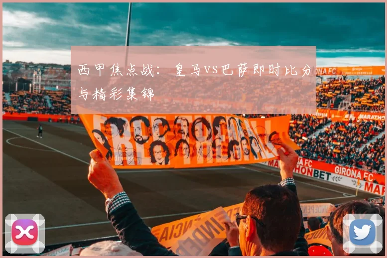 西甲焦点战:皇马vs巴萨即时比分与精彩集锦