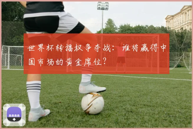 世界杯转播权争夺战:谁将赢得中国市场的黄金席位?