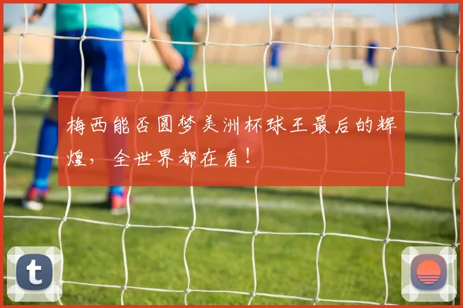 梅西能否圆梦美洲杯球王最后的辉煌,全世界都在看!