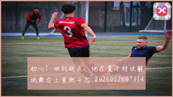 初心!回到起点,他在量子特攻解说舞台上重燃斗志_20260526073145