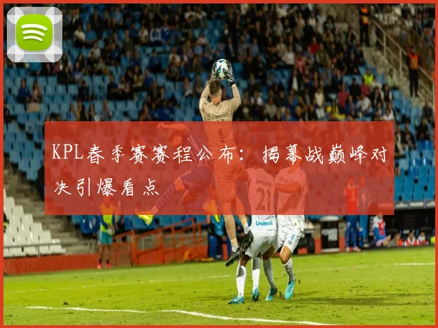 KPL春季赛赛程公布:揭幕战巅峰对决引爆看点