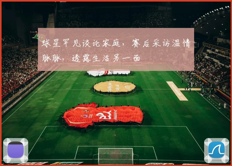 球星罕见谈论家庭,赛后采访温情脉脉,透露生活另一面