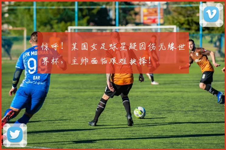 惊呼!某国女足球星疑因伤无缘世界杯,主帅面临艰难抉择!