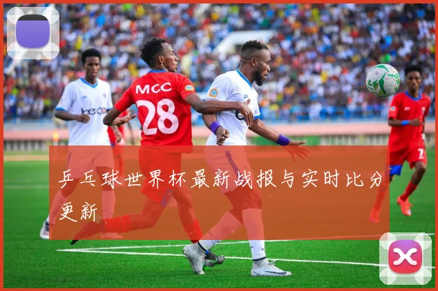 乒乓球世界杯最新战报与实时比分更新